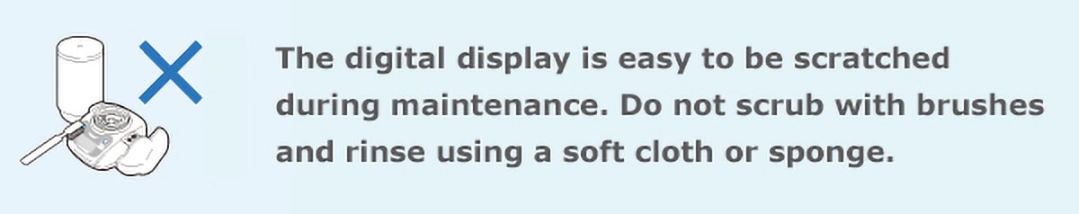 The digital display is easy to be scratched during maintenance. Do not scrub with brushes and rinse using a soft cloth or sponge.