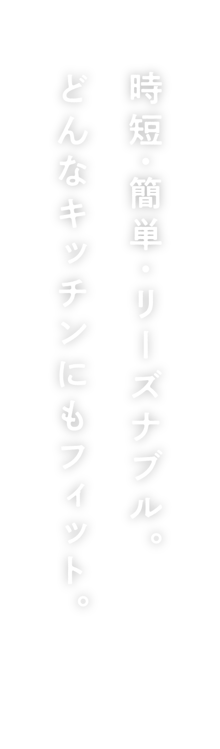 時短・簡単・リーズナブル。どんなキッチンにもフィット。