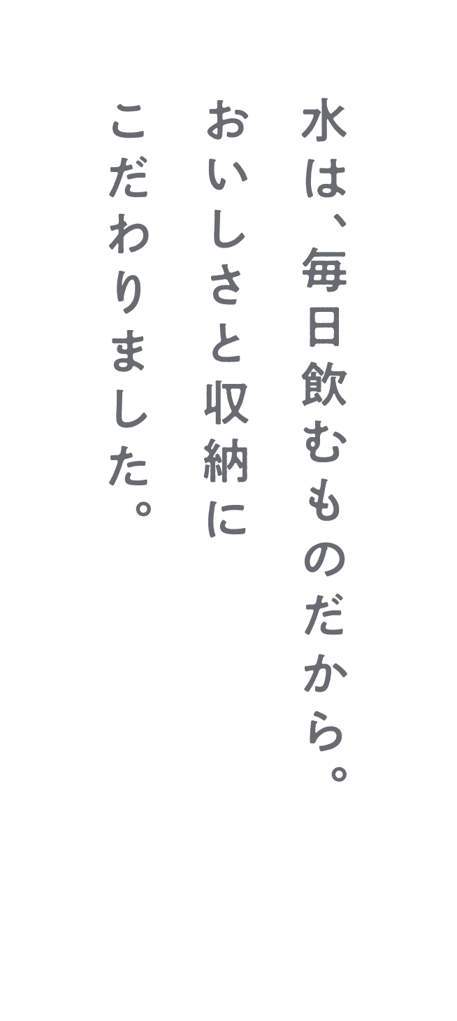水は、毎日飲むものだから。おいしさと収納にこだわりました。