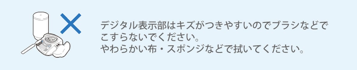 デジタル表示部はキズがつきやすいのでブラシなどでこすらないでください。柔らかい布・スポンジなどで拭いてください。